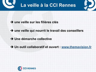 La veille à la CCI Rennes


	
     è	
  une veille sur les filières clés

       è	
  une veille qui nourrit le travail des conseillers

       è	
  Une démarche collective

       è	
  Un outil collaboratif et ouvert : www.themavision.fr
 
