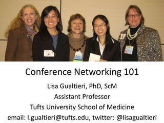 Conference Networking 101
               Lisa Gualtieri, PhD, ScM
                  Assistant Professor
         Tufts University School of Medicine
email: l.gualtieri@tufts.edu, twitter: @lisagualtieri
 