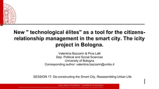 New " technological élites" as a tool for the citizens-
relationship management in the smart city. The icity
project in Bologna.
Valentina Bazzarin & Pina Lalli
Dep. Political and Social Sciences
University of Bologna
Corresponding author: valentina.bazzarin@unibo.it
SESSION 17: De-constructing the Smart City, Reassembling Urban Life
 