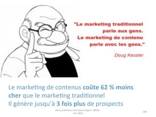 100	
  
Le	
  markeJng	
  de	
  contenus	
  coûte	
  62	
  %	
  moins	
  
cher	
  que	
  le	
  markeJng	
  tradiJonnel	
  	
  
Il	
  génère	
  jusqu’à	
  3	
  fois	
  plus	
  de	
  prospects	
  
Remy	
  Exelmans	
  Consultant	
  Expert	
  -­‐	
  NEXA	
  -­‐	
  
Juin	
  2015	
  
 