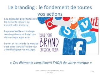 Le	
  branding	
  :	
  le	
  fondement	
  de	
  toutes	
  
vos	
  acJons	
  
	
  
103	
  
	
  
Les	
  messages	
  prioritaires	
  sont	
  
les	
  éléments	
  concrets	
  qui	
  
étayent	
  votre	
  promesse.	
  	
  
	
  
La	
  personnalité	
  est	
  le	
  visage	
  
sous	
  lequel	
  vous	
  souhaitez	
  que	
  
votre	
  marque	
  apparaisse.	
  	
  
	
  
Le	
  ton	
  et	
  le	
  style	
  de	
  la	
  marque	
  
c’est	
  à	
  dire	
  la	
  manière	
  dont	
  vous	
  
allez	
  développer	
  vos	
  messages.	
  	
  
	
  
Remy	
  Exelmans	
  Consultant	
  Expert	
  -­‐	
  NEXA	
  -­‐	
  
Juin	
  2015	
  
«	
  Ces	
  éléments	
  cons3tuent	
  l’ADN	
  de	
  votre	
  marque	
  »	
  
 