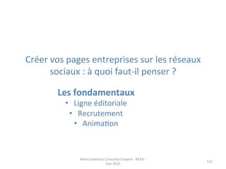 Créer	
  vos	
  pages	
  entreprises	
  sur	
  les	
  réseaux	
  
sociaux	
  :	
  à	
  quoi	
  faut-­‐il	
  penser	
  ?	
  
	
  
111	
  
Les	
  fondamentaux	
  	
  
•  Ligne	
  éditoriale	
  
•  Recrutement	
  
•  AnimaJon	
  
Remy	
  Exelmans	
  Consultant	
  Expert	
  -­‐	
  NEXA	
  -­‐	
  
Juin	
  2015	
  
 