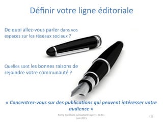 Déﬁnir	
  votre	
  ligne	
  éditoriale	
  
	
  
112	
  
	
  
De	
  quoi	
  allez-­‐vous	
  parler	
  dans	
  vos	
  
espaces	
  sur	
  les	
  réseaux	
  sociaux	
  ?	
  	
  
	
  
	
  
	
  
	
  
Quelles	
  sont	
  les	
  bonnes	
  raisons	
  de	
  
rejoindre	
  votre	
  communauté	
  ?	
  
	
  
Remy	
  Exelmans	
  Consultant	
  Expert	
  -­‐	
  NEXA	
  -­‐	
  
Juin	
  2015	
  
«	
  Concentrez-­‐vous	
  sur	
  des	
  publica?ons	
  qui	
  peuvent	
  intéresser	
  votre	
  
audience	
  »	
  
 