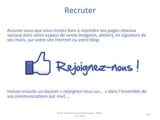 Recruter	
  	
  
	
  
113	
  
	
  
Assurez-­‐vous	
  que	
  vous	
  invitez	
  bien	
  à	
  rejoindre	
  vos	
  pages	
  réseaux	
  
sociaux	
  dans	
  votre	
  espace	
  de	
  vente	
  (magasin,	
  atelier),	
  en	
  signature	
  de	
  
vos	
  mails,	
  sur	
  votre	
  site	
  Internet	
  ou	
  votre	
  blog.	
  
	
  
	
  
	
  
	
  
	
  
	
  
	
  
	
  
	
  
	
  
Incluez	
  ensuite	
  un	
  bouton	
  «	
  rejoignez-­‐nous	
  sur…	
  »	
  dans	
  l’ensemble	
  de	
  
vos	
  communicaJons	
  par	
  mail	
  …	
  
	
  
	
  
Remy	
  Exelmans	
  Consultant	
  Expert	
  -­‐	
  NEXA	
  -­‐	
  
Juin	
  2015	
  
 
