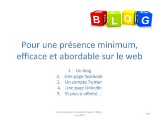 Pour	
  une	
  présence	
  minimum,	
  
eﬃcace	
  et	
  abordable	
  sur	
  le	
  web	
  
1.  Un	
  blog	
  
2.  Une	
  page	
  facebook	
  
3.  Un	
  compte	
  Twiper	
  
4.  Une	
  page	
  Linkedin	
  
5.  Et	
  plus	
  si	
  aﬃnité	
  …	
  
118	
  
Remy	
  Exelmans	
  Consultant	
  Expert	
  -­‐	
  NEXA	
  -­‐	
  
Juin	
  2015	
  
 