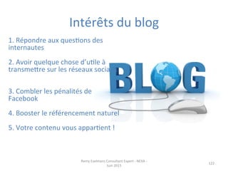 Intérêts	
  du	
  blog	
  
122	
  
1.	
  Répondre	
  aux	
  quesJons	
  des	
  
internautes	
  	
  
	
  	
  
2.	
  Avoir	
  quelque	
  chose	
  d’uJle	
  à	
  
transmepre	
  sur	
  les	
  réseaux	
  sociaux	
  
	
  
	
  
3.	
  Combler	
  les	
  pénalités	
  de	
  
Facebook	
  
	
  
4.	
  Booster	
  le	
  référencement	
  naturel	
  
	
  
5.	
  Votre	
  contenu	
  vous	
  apparJent	
  !	
  
	
  
	
  
Remy	
  Exelmans	
  Consultant	
  Expert	
  -­‐	
  NEXA	
  -­‐	
  
Juin	
  2015	
  
 