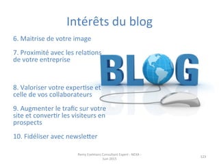 123	
  
6.	
  Maitrise	
  de	
  votre	
  image	
  
	
  
7.	
  Proximité	
  avec	
  les	
  relaJons	
  
de	
  votre	
  entreprise	
  
	
  
	
  
	
  
8.	
  Valoriser	
  votre	
  experJse	
  et	
  
celle	
  de	
  vos	
  collaborateurs	
  
	
  
9.	
  Augmenter	
  le	
  traﬁc	
  sur	
  votre	
  
site	
  et	
  converJr	
  les	
  visiteurs	
  en	
  
prospects	
  
	
  
10.	
  Fidéliser	
  avec	
  newsleper	
  
Intérêts	
  du	
  blog	
  
Remy	
  Exelmans	
  Consultant	
  Expert	
  -­‐	
  NEXA	
  -­‐	
  
Juin	
  2015	
  
 