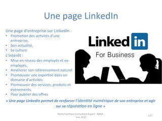 Une	
  page	
  LinkedIn	
  
137	
  
Une	
  page	
  d'entreprise	
  sur	
  LinkedIn	
  :	
  	
  
•  PromoJon	
  des	
  acJvités	
  d'une	
  
entreprise,	
  	
  
•  Son	
  actualité,	
  	
  
•  Sa	
  culture	
  
L’intérêt	
  :	
  
•  Mise	
  en	
  réseau	
  des	
  employés	
  et	
  ex-­‐
employés,	
  
•  Améliorer	
  son	
  référencement	
  naturel	
  	
  
•  Promouvoir	
  une	
  experJse	
  dans	
  un	
  
domaine	
  d'acJvités	
  
•  Promouvoir	
  des	
  services,	
  produits	
  et	
  
événements.	
  
•  Pour	
  publier	
  des	
  oﬀres	
  
Remy	
  Exelmans	
  Consultant	
  Expert	
  -­‐	
  NEXA	
  -­‐	
  
Juin	
  2015	
  
«	
  Une	
  page	
  LinkedIn	
  permet	
  de	
  renforcer	
  l'iden?té	
  numérique	
  de	
  son	
  entreprise	
  et	
  agir	
  
sur	
  sa	
  réputa?on	
  en	
  ligne	
  »	
  
 