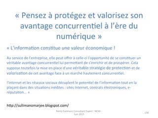 «	
  Pensez	
  à	
  protégez	
  et	
  valorisez	
  son	
  
avantage	
  concurrenJel	
  à	
  l’ère	
  du	
  
numérique	
  »	
  
	
  
158	
  
	
  
«	
  L'informaJon	
  consJtue	
  une	
  valeur	
  économique	
  !	
  
	
  
Au	
  service	
  de	
  l'entreprise,	
  elle	
  peut	
  oﬀrir	
  à	
  celle-­‐ci	
  l'opportunité	
  de	
  se	
  consJtuer	
  un	
  
véritable	
  avantage	
  concurrenJel	
  lui	
  permepant	
  de	
  s'enrichir	
  et	
  de	
  prospérer.	
  Cela	
  
suppose	
  toutefois	
  la	
  mise	
  en	
  place	
  d'une	
  véritable	
  stratégie	
  de	
  protecJon	
  et	
  de	
  
valorisaJon	
  de	
  cet	
  avantage	
  face	
  à	
  un	
  marché	
  hautement	
  concurrenJel.	
  
	
  
l'Internet	
  et	
  les	
  réseaux	
  sociaux	
  décuplent	
  le	
  potenJel	
  de	
  l’informaJon	
  tout	
  en	
  la	
  
plaçant	
  dans	
  des	
  situaJons	
  inédites	
  :	
  sites	
  Internet,	
  contrats	
  électroniques,	
  e-­‐
réputaJon...	
  »	
  
	
  
hpp://sullimanomarjee.blogspot.com/	
  
Remy	
  Exelmans	
  Consultant	
  Expert	
  -­‐	
  NEXA	
  -­‐	
  
Juin	
  2015	
  
 