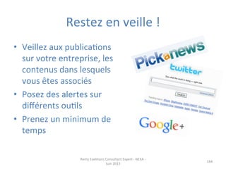 Restez	
  en	
  veille	
  !	
  
•  Veillez	
  aux	
  publicaJons	
  
sur	
  votre	
  entreprise,	
  les	
  
contenus	
  dans	
  lesquels	
  
vous	
  êtes	
  associés	
  
•  Posez	
  des	
  alertes	
  sur	
  
diﬀérents	
  ouJls	
  
•  Prenez	
  un	
  minimum	
  de	
  
temps	
  
Remy	
  Exelmans	
  Consultant	
  Expert	
  -­‐	
  NEXA	
  -­‐	
  
Juin	
  2015	
  
164	
  
 