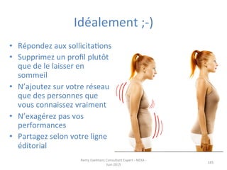 Idéalement	
  ;-­‐)	
  
•  Répondez	
  aux	
  sollicitaJons	
  	
  
•  Supprimez	
  un	
  proﬁl	
  plutôt	
  
que	
  de	
  le	
  laisser	
  en	
  
sommeil	
  
•  N’ajoutez	
  sur	
  votre	
  réseau	
  
que	
  des	
  personnes	
  que	
  
vous	
  connaissez	
  vraiment	
  
•  N’exagérez	
  pas	
  vos	
  
performances	
  
•  Partagez	
  selon	
  votre	
  ligne	
  
éditorial	
  
Remy	
  Exelmans	
  Consultant	
  Expert	
  -­‐	
  NEXA	
  -­‐	
  
Juin	
  2015	
  
165	
  
 