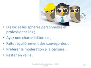 •  Dissociez	
  les	
  sphères	
  personnelles	
  et	
  
professionnelles	
  ;	
  
•  Ayez	
  une	
  charte	
  éditoriale	
  ;	
  
•  Faite	
  régulièrement	
  des	
  sauvegardes	
  ;	
  
•  Préférer	
  la	
  modéraJon	
  à	
  la	
  censure	
  ;	
  
•  Rester	
  en	
  veille	
  ;	
  
Remy	
  Exelmans	
  Consultant	
  Expert	
  -­‐	
  NEXA	
  -­‐	
  
Juin	
  2015	
  
166	
  
 