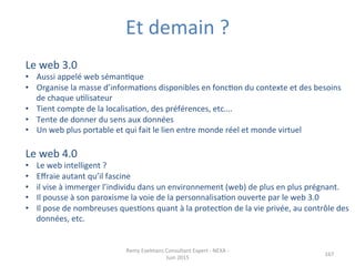 Remy	
  Exelmans	
  Consultant	
  Expert	
  -­‐	
  NEXA	
  -­‐	
  
Juin	
  2015	
  
167	
  
Le	
  web	
  3.0	
  	
  
•  Aussi	
  appelé	
  web	
  sémanJque	
  	
  
•  Organise	
  la	
  masse	
  d’informaJons	
  disponibles	
  en	
  foncJon	
  du	
  contexte	
  et	
  des	
  besoins	
  
de	
  chaque	
  uJlisateur	
  
•  Tient	
  compte	
  de	
  la	
  localisaJon,	
  des	
  préférences,	
  etc….	
  
•  Tente	
  de	
  donner	
  du	
  sens	
  aux	
  données	
  	
  
•  Un	
  web	
  plus	
  portable	
  et	
  qui	
  fait	
  le	
  lien	
  entre	
  monde	
  réel	
  et	
  monde	
  virtuel	
  
Le	
  web	
  4.0	
  
•  Le	
  web	
  intelligent	
  ?	
  	
  
•  Eﬀraie	
  autant	
  qu’il	
  fascine	
  
•  il	
  vise	
  à	
  immerger	
  l’individu	
  dans	
  un	
  environnement	
  (web)	
  de	
  plus	
  en	
  plus	
  prégnant.	
  	
  
•  Il	
  pousse	
  à	
  son	
  paroxisme	
  la	
  voie	
  de	
  la	
  personnalisaJon	
  ouverte	
  par	
  le	
  web	
  3.0	
  	
  
•  Il	
  pose	
  de	
  nombreuses	
  quesJons	
  quant	
  à	
  la	
  protecJon	
  de	
  la	
  vie	
  privée,	
  au	
  contrôle	
  des	
  
données,	
  etc.	
  	
  	
  
Et	
  demain	
  ?	
  
 