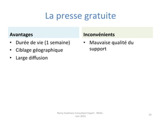 La	
  presse	
  gratuite	
  
Avantages	
  
•  Durée	
  de	
  vie	
  (1	
  semaine)	
  
•  Ciblage	
  géographique	
  
•  Large	
  diﬀusion	
  
Inconvénients	
  
•  Mauvaise	
  qualité	
  du	
  
support	
  
Remy	
  Exelmans	
  Consultant	
  Expert	
  -­‐	
  NEXA	
  -­‐	
  
Juin	
  2015	
  
24	
  
 