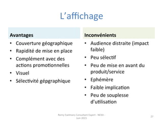L’aﬃchage	
  
Avantages	
  
•  Couverture	
  géographique	
  
•  Rapidité	
  de	
  mise	
  en	
  place	
  
•  Complément	
  avec	
  des	
  
acJons	
  promoJonnelles	
  
•  Visuel	
  
•  SélecJvité	
  gépgraphique	
  
Inconvénients	
  
•  Audience	
  distraite	
  (impact	
  
faible)	
  
•  Peu	
  sélecJf	
  
•  Peu	
  de	
  mise	
  en	
  avant	
  du	
  
produit/service	
  
•  Ephémère	
  
•  Faible	
  implicaJon	
  
•  Peu	
  de	
  souplesse	
  
d’uJlisaJon	
  
Remy	
  Exelmans	
  Consultant	
  Expert	
  -­‐	
  NEXA	
  -­‐	
  
Juin	
  2015	
  
27	
  
 