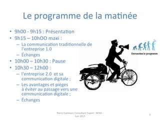 Le	
  programme	
  de	
  la	
  maJnée	
  
•  9h00	
  -­‐	
  9h15	
  :	
  PrésentaJon	
  
•  9h15	
  –	
  10hOO	
  maxi	
  :	
  	
  
–  La	
  communicaJon	
  tradiJonnelle	
  de	
  
l’entreprise	
  1.0	
  	
  
–  Échanges	
  
•  10h00	
  –	
  10h30	
  :	
  Pause	
  	
  
•  10h30	
  –	
  12h00	
  :	
  	
  
–  l’entreprise	
  2.0	
  	
  et	
  sa	
  
communicaJon	
  digitale	
  ;	
  
–  Les	
  avantages	
  et	
  pièges	
  	
  	
  	
  	
  	
  	
  	
  	
  	
  	
  	
  	
  	
  	
  	
  	
  	
  	
  	
  	
  	
  	
  
à	
  éviter	
  au	
  passage	
  vers	
  une	
  
communicaJon	
  digitale	
  ;	
  
–  Échanges	
  
Remy	
  Exelmans	
  Consultant	
  Expert	
  -­‐	
  NEXA	
  -­‐	
  
Juin	
  2015	
  
3	
  
 