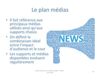 Le	
  plan	
  médias	
  
•  Il	
  fait	
  référence	
  aux	
  
principaux	
  médias	
  
uJlisés	
  ainsi	
  qu’aux	
  
supports	
  choisis	
  
•  On	
  déﬁnit	
  la	
  
combinaison	
  idéal	
  
entre	
  l’impact	
  
d’audience	
  et	
  le	
  cout	
  
•  Les	
  supports	
  et	
  médias	
  
disponibles	
  evoluent	
  
régulièrement	
  
Remy	
  Exelmans	
  Consultant	
  Expert	
  -­‐	
  NEXA	
  -­‐	
  
Juin	
  2015	
  
34	
  
 