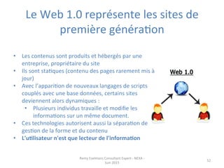 Le	
  Web	
  1.0	
  représente	
  les	
  sites	
  de	
  
première	
  généraJon	
  
•  Les	
  contenus	
  sont	
  produits	
  et	
  hébergés	
  par	
  une	
  
entreprise,	
  propriétaire	
  du	
  site	
  
•  Ils	
  sont	
  staJques	
  (contenu	
  des	
  pages	
  rarement	
  mis	
  à	
  
jour)	
  	
  
•  Avec	
  l’appariJon	
  de	
  nouveaux	
  langages	
  de	
  scripts	
  
couplés	
  avec	
  une	
  base	
  données,	
  certains	
  sites	
  
deviennent	
  alors	
  dynamiques	
  :	
  
•  Plusieurs	
  individus	
  travaille	
  et	
  modiﬁe	
  les	
  
informaJons	
  sur	
  un	
  même	
  document.	
  	
  
•  Ces	
  technologies	
  autorisent	
  aussi	
  la	
  séparaJon	
  de	
  
gesJon	
  de	
  la	
  forme	
  et	
  du	
  contenu	
  
•  L'uElisateur	
  n'est	
  que	
  lecteur	
  de	
  l'informaEon	
  
Remy	
  Exelmans	
  Consultant	
  Expert	
  -­‐	
  NEXA	
  -­‐	
  
Juin	
  2015	
  
52	
  
 