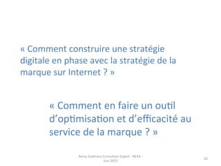 «	
  Comment	
  en	
  faire	
  un	
  ouJl	
  
d’opJmisaJon	
  et	
  d’eﬃcacité	
  au	
  
service	
  de	
  la	
  marque	
  ?	
  »	
  
«	
  Comment	
  construire	
  une	
  stratégie	
  
digitale	
  en	
  phase	
  avec	
  la	
  stratégie	
  de	
  la	
  
marque	
  sur	
  Internet	
  ?	
  »	
  	
  
Remy	
  Exelmans	
  Consultant	
  Expert	
  -­‐	
  NEXA	
  -­‐	
  
Juin	
  2015	
  
62	
  
 