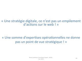 «	
  Une	
  stratégie	
  digitale,	
  ce	
  n’est	
  pas	
  un	
  empilement	
  
d’acJons	
  sur	
  le	
  web	
  !	
  »	
  
«	
  Une	
  somme	
  d’experJses	
  opéraJonnelles	
  ne	
  donne	
  
pas	
  un	
  point	
  de	
  vue	
  stratégique	
  !	
  »	
  
Remy	
  Exelmans	
  Consultant	
  Expert	
  -­‐	
  NEXA	
  -­‐	
  
Juin	
  2015	
  
63	
  
 