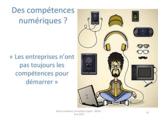Des	
  compétences	
  
numériques	
  ?	
  
Remy	
  Exelmans	
  Consultant	
  Expert	
  -­‐	
  NEXA	
  -­‐	
  
Juin	
  2015	
  
75	
  
«	
  Les	
  entreprises	
  n’ont	
  
pas	
  toujours	
  les	
  
compétences	
  pour	
  
démarrer	
  »	
  
 