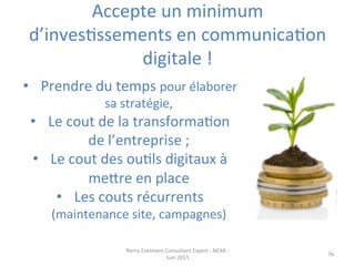 Accepte	
  un	
  minimum	
  
d’invesJssements	
  en	
  communicaJon	
  
digitale	
  !	
  
Remy	
  Exelmans	
  Consultant	
  Expert	
  -­‐	
  NEXA	
  -­‐	
  
Juin	
  2015	
  
76	
  
•  Prendre	
  du	
  temps	
  pour	
  élaborer	
  
sa	
  stratégie,	
  	
  
•  Le	
  cout	
  de	
  la	
  transformaJon	
  
de	
  l’entreprise	
  ;	
  
•  Le	
  cout	
  des	
  ouJls	
  digitaux	
  à	
  
mepre	
  en	
  place	
  
•  Les	
  couts	
  récurrents	
  
(maintenance	
  site,	
  campagnes)	
  	
  	
  	
  
 