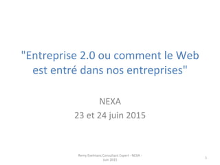 "Entreprise	
  2.0	
  ou	
  comment	
  le	
  Web	
  
est	
  entré	
  dans	
  nos	
  entreprises"	
  
	
  
NEXA	
  
23	
  et	
  24	
  juin	
  2015	
  
Remy	
  Exelmans	
  Consultant	
  Expert	
  -­‐	
  NEXA	
  -­‐	
  
Juin	
  2015	
  
1	
  
 
