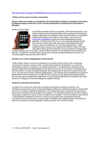 http://www.atelier.fr/usages/10/22082008/iphone-ipod-touch-maryland-education-37038-.html

L'iPhone fait lui aussi sa rentrée universitaire

Dans le cadre d'une étude sur l'intégration des technologies mobiles aux pratiques éducatives,
le téléphone Apple et des iPod Touch vont être distribués aux étudiants de l'université du
Maryland.

Publié le 22 Aout 2008
                            Les initiatives menées dans les universités, notamment américaines, pour
                            étudier l'impact et les éventuels bénéfices des nouvelles technologies par
                            rapport à l'éducation se multiplient. Après l'université Duke, qui s'apprête à
                            expérimenter l'usage de la vidéo sur son campus, c'est au tour de
                            l'université du Maryland d'étudier les vertus pédagogiques de deux
                            appareils : le iPhone et le iPod Touch. Cent cinquante étudiants faisant
                            leur première rentrée dans cette université ont été sélectionnés pour
                            recevoir, selon leur préférence, l'un des deux périphériques. "Cette
                            expérience pilote est pour nous l'opportunité d'étudier la façon dont des
                            dispositifs mobiles dernière génération peuvent améliorer l'enseignement
et l'apprentissage dans l'université", déclare Jeffrey Huskamp, le vice-président de l'université. Kent
Norman, un professeur de psychologie, ajoute que le concept de l'apprentissage en tout lieu et à
n'importe quelle heure peut ainsi être renforcé.

Accéder à du contenu pédagogique et administratif

"Cette initiative mobile va fournir aux étudiants un formidable moyen d'accès à de nombreuses
 ressources du campus. A tout le moins, cela devrait permettre de se familiariser au monde de
l'informatique mobile qui est devenu une réalité quotidienne". Les périphériques distribués seront
équipés d'applications pré-téléchargées qui devraient s'enrichir au fur et à mesure. Sont déjà prévus,
pour les iPhone, un accès au logiciel de gestion de l'enseignement en ligne de l'université avec des
cours, des exercices et divers matériels pédagogiques. Les étudiants pourront également consulter le
portail Internet de l'université pour connaître la vie du campus ou des informations administratives.
Des réunions seront régulièrement organisées avec les étudiants bénéficiant de l'opération pour faire
le point sur l'intégration de ces technologies au système éducatif.

Améliorer la sécurité des étudiants

Le projet mis en œuvre est censé aider à apporter des réponses à diverses questions. Les
professeurs peuvent-ils se servir de ces technologies mobiles pour optimiser le travail en classe plutôt
que d'y voir un facteur potentiel de distraction ? Le renforcement de la connectivité est-il de nature à
promouvoir l'interaction entre la faculté et les étudiants ? Un dispositif mobile tel que le iPhone aidera-
t-il les élèves à gérer leur temps, à mieux se repérer sur le campus ? Pourrait-il améliorer leur sécurité
? Si les étudiants choisissent un iPhone, ce sont eux qui paieront leur abonnement mensuel.
L'Université fournira quant à elle un service d'aide à l'utilisation des appareils Apple. Si les premiers
tests sont concluants, d'autres dispositifs mobiles pourraient venir enrichir le projet.




© L'Atelier 2005-2010 – http://www.atelier.fr
 