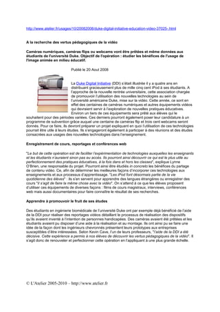 http://www.atelier.fr/usages/10/20082008/duke-digital-initiative-education-video-37025-.html


A la recherche des vertus pédagogiques de la vidéo

Caméras numériques, caméras flips ou webcams vont être prêtées et même données aux
étudiants de l'université Duke. Objectif de l'opération : étudier les bénéfices de l'usage de
l'image animée en milieu éducatif.

                            Publié le 20 Aout 2008


                              La Duke Digital Initiative (DDI) s’était illustrée il y a quatre ans en
                              distribuant gracieusement plus de mille cinq cent iPod à ses étudiants. A
                              l’approche de la nouvelle rentrée universitaire, cette association chargée
                              de promouvoir l’utilisation des nouvelles technologies au sein de
                              l’université américaine Duke, mise sur la vidéo. Cette année, ce sont en
                              effet des centaines de caméras numériques et autres équipements vidéos
                              qui devraient servir à l’exploration de nouvelles pratiques éducatives.
                              Environ un tiers de ces équipements sera prêté aux élèves qui le
souhaitent pour des périodes variées. Ces derniers pourront également poser leur candidature à un
programme de subvention grâce auquel une centaine de caméras flip et trois cent webcams seront
donnés. Pour ce faire, ils devront préparer un projet expliquant en quoi l’utilisation de ces technologies
pourrait être utile à leurs études. Ils s’engageront également à participer à des réunions et des études
consacrées aux usages des nouvelles technologies dans l’enseignement.

Enregistrement de cours, reportages et conférences web

"Le but de cette opération est de faciliter l’expérimentation de technologies auxquelles les enseignants
et les étudiants n’auraient sinon pas eu accès. Ils pourront ainsi découvrir ce qui est le plus utile au
perfectionnement des pratiques éducatives, à la fois dans et hors les classes", explique Lynne
O’Brien, une responsable du projet. Pourront ainsi être étudiés in concreto les bénéfices du partage
de contenu vidéo. Ce, afin de déterminer les meilleures façons d’incorporer ces technologies aux
enseignements et aux processus d’apprentissage. "Les iPod font désormais partie de la vie
quotidienne des élèves" : ils s’en servent pour apprendre des langues étrangères ou enregistrer des
cours "il s’agit de faire la même chose avec la vidéo". On s’attend à ce que les élèves proposent
d’utiliser ces équipements de diverses façons : films de cours magistraux, interviews, conférences
web mais aussi documentaires pour faire connaître le résultat de ses recherches.

Apprendre à promouvoir le fruit de ses études

Des étudiants en ingénierie biomédicale de l’université Duke ont par exemple déjà bénéficié de l’aide
de la DDI pour réaliser des reportages vidéos détaillant le processus de réalisation des dispositifs
qu’ils avaient inventé à l’intention de personnes handicapées. Des caméras avaient été prêtées et les
étudiants avaient pu disposer d’une aide à la réalisation et au montage. Ils ont ainsi pu se faire une
idée de la façon dont les ingénieurs chevronnés présentent leurs prototypes aux entreprises
susceptibles d’être intéressées. Selon Kevin Cave, l’un de leurs professeurs, "l’aide de la DDI a été
décisive. Cette expérience a permis à nos élèves de découvrir les vertus pédagogiques de la vidéo". Il
s’agit donc de renouveler et perfectionner cette opération en l’appliquant à une plus grande échelle.




© L'Atelier 2005-2010 – http://www.atelier.fr
 