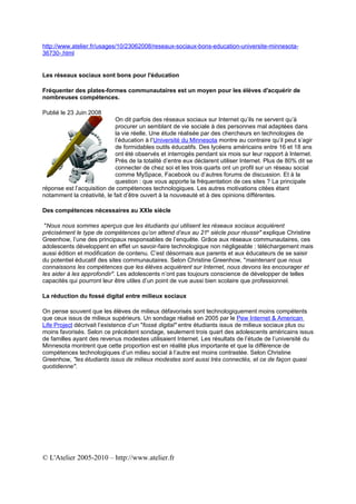 http://www.atelier.fr/usages/10/23062008/reseaux-sociaux-bons-education-universite-minnesota-
36730-.html


Les réseaux sociaux sont bons pour l'éducation

Fréquenter des plates-formes communautaires est un moyen pour les élèves d'acquérir de
nombreuses compétences.

Publié le 23 Juin 2008
                             On dit parfois des réseaux sociaux sur Internet qu’ils ne servent qu’à
                             procurer un semblant de vie sociale à des personnes mal adaptées dans
                             la vie réelle. Une étude réalisée par des chercheurs en technologies de
                             l’éducation à l’Université du Minnesota montre au contraire qu’il peut s’agir
                             de formidables outils éducatifs. Des lycéens américains entre 16 et 18 ans
                             ont été observés et interrogés pendant six mois sur leur rapport à Internet.
                             Près de la totalité d’entre eux déclarent utiliser Internet. Plus de 80% dit se
                             connecter de chez soi et les trois quarts ont un profil sur un réseau social
                             comme MySpace, Facebook ou d’autres forums de discussion. Et à la
                             question : que vous apporte la fréquentation de ces sites ? La principale
réponse est l’acquisition de compétences technologiques. Les autres motivations citées étant
notamment la créativité, le fait d’être ouvert à la nouveauté et à des opinions différentes.

Des compétences nécessaires au XXIe siècle

 "Nous nous sommes aperçus que les étudiants qui utilisent les réseaux sociaux acquièrent
précisément le type de compétences qu’on attend d’eux au 21e siècle pour réussir" explique Christine
Greenhow, l’une des principaux responsables de l’enquête. Grâce aux réseaux communautaires, ces
adolescents développent en effet un savoir-faire technologique non négligeable : téléchargement mais
aussi édition et modification de contenu. C’est désormais aux parents et aux éducateurs de se saisir
du potentiel éducatif des sites communautaires. Selon Christine Greenhow, "maintenant que nous
connaissons les compétences que les élèves acquièrent sur Internet, nous devons les encourager et
les aider à les approfondir". Les adolescents n’ont pas toujours conscience de développer de telles
capacités qui pourront leur être utiles d’un point de vue aussi bien scolaire que professionnel.

La réduction du fossé digital entre milieux sociaux

On pense souvent que les élèves de milieux défavorisés sont technologiquement moins compétents
que ceux issus de milieux supérieurs. Un sondage réalisé en 2005 par le Pew Internet & American
Life Project décrivait l’existence d’un "fossé digital" entre étudiants issus de milieux sociaux plus ou
moins favorisés. Selon ce précédent sondage, seulement trois quart des adolescents américains issus
de familles ayant des revenus modestes utilisaient Internet. Les résultats de l’étude de l’université du
Minnesota montrent que cette proportion est en réalité plus importante et que la différence de
compétences technologiques d’un milieu social à l’autre est moins contrastée. Selon Christine
Greenhow, "les étudiants issus de milieux modestes sont aussi très connectés, et ce de façon quasi
quotidienne".




© L'Atelier 2005-2010 – http://www.atelier.fr
 