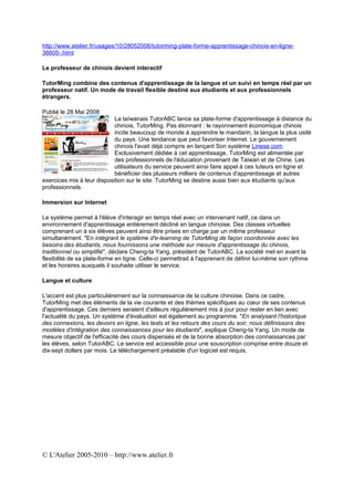 http://www.atelier.fr/usages/10/28052008/tutorming-plate-forme-apprentissage-chinois-en-ligne-
36605-.html

Le professeur de chinois devient interactif

TutorMing combine des contenus d'apprentissage de la langue et un suivi en temps réel par un
professeur natif. Un mode de travail flexible destiné aux étudiants et aux professionnels
étrangers.

Publié le 28 Mai 2008
                            La taïwanais TutorABC lance sa plate-forme d'apprentissage à distance du
                            chinois, TutorMing. Pas étonnant : le rayonnement économique chinois
                            incite beaucoup de monde à apprendre le mandarin, la langue la plus usité
                            du pays. Une tendance que peut favoriser Internet. Le gouvernement
                            chinois l'avait déjà compris en lançant Son système Linese.com.
                            Exclusivement dédiée à cet apprentissage, TutorMing est alimentée par
                            des professionnels de l'éducation provenant de Taiwan et de Chine. Les
                            utilisateurs du service peuvent ainsi faire appel à ces tuteurs en ligne et
                            bénéficier des plusieurs milliers de contenus d'apprentissage et autres
exercices mis à leur disposition sur le site. TutorMing se destine aussi bien aux étudiants qu'aux
professionnels.

Immersion sur Internet

Le système permet à l'élève d'interagir en temps réel avec un intervenant natif, ce dans un
environnement d'apprentissage entièrement décliné en langue chinoise. Des classes virtuelles
comprenant un à six élèves peuvent ainsi être prises en charge par un même professeur
simultanément. "En intégrant le système d'e-learning de TutorMing de façon coordonnée avec les
besoins des étudiants, nous fournissons une méthode sur mesure d'apprentissage du chinois,
traditionnel ou simplifié", déclare Cheng-ta Yang, président de TutorABC. La société met en avant la
flexibilité de sa plate-forme en ligne. Celle-ci permettrait à l'apprenant de définir lui-même son rythme
et les horaires auxquels il souhaite utiliser le service.

Langue et culture

L'accent est plus particulièrement sur la connaissance de la culture chinoise. Dans ce cadre,
TutorMing met des éléments de la vie courante et des thèmes spécifiques au cœur de ses contenus
d'apprentissage. Ces derniers seraient d'ailleurs régulièrement mis à jour pour rester en lien avec
l'actualité du pays. Un système d'évaluation est également au programme. "En analysant l'historique
des connexions, les devoirs en ligne, les tests et les retours des cours du soir, nous définissons des
modèles d'intégration des connaissances pour les étudiants", explique Cheng-ta Yang. Un mode de
mesure objectif de l'efficacité des cours dispensés et de la bonne absorption des connaissances par
les élèves, selon TutorABC. Le service est accessible pour une souscription comprise entre douze et
dix-sept dollars par mois. Le téléchargement préalable d'un logiciel est requis.




© L'Atelier 2005-2010 – http://www.atelier.fr
 