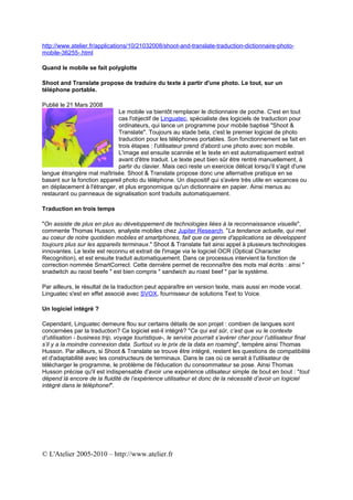 http://www.atelier.fr/applications/10/21032008/shoot-and-translate-traduction-dictionnaire-photo-
mobile-36255-.html

Quand le mobile se fait polyglotte

Shoot and Translate propose de traduire du texte à partir d'une photo. Le tout, sur un
téléphone portable.

Publié le 21 Mars 2008
                             Le mobile va bientôt remplacer le dictionnaire de poche. C'est en tout
                             cas l'objectif de Linguatec, spécialiste des logiciels de traduction pour
                             ordinateurs, qui lance un programme pour mobile baptisé "Shoot &
                             Translate". Toujours au stade beta, c'est le premier logiciel de photo
                             traduction pour les téléphones portables. Son fonctionnement se fait en
                             trois étapes : l'utilisateur prend d'abord une photo avec son mobile.
                             L'image est ensuite scannée et le texte en est automatiquement extrait
                             avant d'être traduit. Le texte peut bien sûr être rentré manuellement, à
                             partir du clavier. Mais ceci reste un exercice délicat lorsqu'il s'agit d'une
langue étrangère mal maîtrisée. Shoot & Translate propose donc une alternative pratique en se
basant sur la fonction appareil photo du téléphone. Un dispositif qui s'avère très utile en vacances ou
en déplacement à l'étranger, et plus ergonomique qu'un dictionnaire en papier. Ainsi menus au
restaurant ou panneaux de signalisation sont traduits automatiquement.

Traduction en trois temps

"On assiste de plus en plus au développement de technologies liées à la reconnaissance visuelle",
commente Thomas Husson, analyste mobiles chez Jupiter Research. "La tendance actuelle, qui met
au coeur de notre quotidien mobiles et smartphones, fait que ce genre d'applications se développent
toujours plus sur les appareils terminaux." Shoot & Translate fait ainsi appel à plusieurs technologies
innovantes. Le texte est reconnu et extrait de l'image via le logiciel OCR (Optical Character
Recognition), et est ensuite traduit automatiquement. Dans ce processus intervient la fonction de
correction nommée SmartCorrect. Cette dernière permet de reconnaître des mots mal écrits : ainsi "
snadwitch au raost beefe " est bien compris " sandwich au roast beef " par le système.

Par ailleurs, le résultat de la traduction peut apparaître en version texte, mais aussi en mode vocal.
Linguatec s'est en effet associé avec SVOX, fournisseur de solutions Text to Voice.

Un logiciel intégré ?

Cependant, Linguatec demeure flou sur certains détails de son projet : combien de langues sont
concernées par la traduction? Ce logiciel est-il intégré? "Ce qui est sûr, c’est que vu le contexte
d’utilisation - business trip, voyage touristique-, le service pourrait s’avérer cher pour l’utilisateur final
s’il y a la moindre connexion data. Surtout vu le prix de la data en roaming", tempère ainsi Thomas
Husson. Par ailleurs, si Shoot & Translate se trouve être intégré, restent les questions de compatibilité
et d'adaptabilité avec les constructeurs de terminaux. Dans le cas où ce serait à l'utilisateur de
télécharger le programme, le problème de l'éducation du consommateur se pose. Ainsi Thomas
Husson précise qu'il est indispensable d'avoir une expérience utilisateur simple de bout en bout : "tout
dépend là encore de la fluidité de l’expérience utilisateur et donc de la nécessité d’avoir un logiciel
intégré dans le téléphone!".




© L'Atelier 2005-2010 – http://www.atelier.fr
 