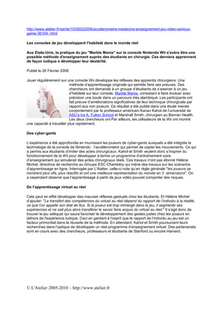http://www.atelier.fr/sante/10/26022008/accelerometre-medecine-enseignement-jeu-video-serious-
game-36104-.html

Les consoles de jeu développent l’habileté dans le monde réel

Aux Etats-Unis, la pratique du jeu "Marble Mania" sur la console Nintendo Wii s'avère être une
possible méthode d'enseignement auprès des étudiants en chirurgie. Ces derniers apprennent
de façon ludique à développer leur dextérité.

Publié le 26 Février 2008

Jouer régulièrement sur une console Wii développe les réflexes des apprentis chirurgiens. Une
                           méthode d’apprentissage originale qui semble faire ses preuves. Des
                           chercheurs ont demandé à un groupe d’étudiants de s’exercer à un jeu
                           d’habileté sur leur console, Marble Mania, consistant à faire évoluer avec
                           précision une boule dans un parcours très alambiqué. Les participants ont
                           fait preuve d’améliorations significatives de leur technique chirurgicale par
                           rapport aux non joueurs. Ce résultat a été publié dans une étude menée
                           conjointement par le professeur américain Kanav Kahol de l’université de
                           ASU’s Ira A. Fulton School et Marshall Smith, chirurgien au Banner Health.
                           Les deux chercheurs ont Par ailleurs, les utilisateurs de la Wii ont montré
une capacité à travailler plus rapidement.

Des cyber-gants

L’expérience a été approfondie en munissant les joueurs de cyber-gants auxquels a été intégrée la
technologie de la console de Nintendo : l’accéléromètre qui permet de capter les mouvements. Ce qui
a permis aux étudiants d’imiter des actes chirurgicaux. Kahol et Smith veulent donc s’inspirer du
fonctionnement de la Wii pour développer à terme un programme d’entraînement voire
d’enseignement qui simulerait des actes chirurgicaux réels. Ces travaux n'ont pas étonné Hélène
Michel, directrice de recherche au Groupe ESC Chambéry qui mène des travaux sur les scénarios
d'apprentissage en ligne. Interrogée par L'Atelier, celle-ci note qu’en règle générale "les joueurs se
montrent plus vifs, plus réactifs et ont une meilleure représentation du monde en 3 dimensions". On
a cependant observé que l’apprentissage à partir de jeux vidéo pouvait comporter des risques.

De l’apprentissage virtuel au réel

Cela peut en effet développer des mauvais réflexes gestuels chez les étudiants. Et Hélène Michel
d’ajouter: "Le transfert des compétences du virtuel au réel dépend du rapport de l’individu à la réalité,
ce que l’on appelle son état de flux. Si le joueur est trop immergé dans le jeu, il segmente ses
expériences et ne sait plus alors transférer le savoir faire acquis du virtuel au réel." Il s’agit donc de
trouver le jeu adéquat qui saura favoriser le développement des gestes justes chez les joueurs en
dehors de l'expérience ludique. Ceci en gardant à l’esprit que le rapport de l’individu au jeu est un
facteur primordial dans la réussite de la méthode. En attendant, Kahol et Smith poursuivent leurs
recherches dans l’optique de développer un réel programme d’enseignement virtuel. Des partenariats
sont en cours avec des chercheurs, professeurs et étudiants de Stanford ou encore Harvard.




© L'Atelier 2005-2010 – http://www.atelier.fr
 