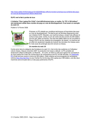 http://www.atelier.fr/informatique/10/13022008/olpc-offre-le-monde-numerique-aux-enfants-des-pays-
en-voie-de-developpement-36025;36029.html

OLPC met le Net à portée de tous

L'initiative "One Laptop Per Child" n'est définitivement plus un mythe. Ce "PC à 100 dollars"
est maintenant utilisé dans nombre de pays en voie de développement. Il est aussi un exemple
du web 3.0.
Publié le 13 Février 2008

                            Proposer un PC adapté aux conditions techniques et financières des pays
                            en voie de développement. Tel était le pari de Nicholas Negroponte avec
                            son initiative OLPC. Résultat, une machine ludique, simple mais efficace et
                            surtout à bas coûts. Certes, le prix de vente est plus proche de 200 dollars
                            que de cent. Mais qu'importe. Une des très belles idées qui se concrétise à
                            travers l'OLPC est son système de propagation de réseau. La machine est
                            en effet non seulement capable de recevoir les données d'un réseau sans-
                            fil, mais aussi de prolonger plus loin encore ce réseau.
                            Un membre du web 3.0
Il entre ainsi dans la catégorie des fondateurs du web 3.0, c'est à dire des systèmes où l'utilisateur
crée le réseau. Depuis novembre 2007, la production de masse a débuté. Le PC portable est
dorénavant utilisé en Mongolie, au Rwanda… En outre, et même si cela peut agacer les concepteurs
du One Laptop Per Child, les constructeurs de composants et de PC ont été stimulés. Le Classmate
PC d'Intel est ainsi vendu à moins de 300 dollars. Cette initiative est accompagnée de campagnes
comme Give One Get One où pour l'achat d'un lot de deux XO Laptop pour 399 dollars, une des deux
machines sera envoyée dans un des pays partenaires d'OLPC.




© L'Atelier 2005-2010 – http://www.atelier.fr
 