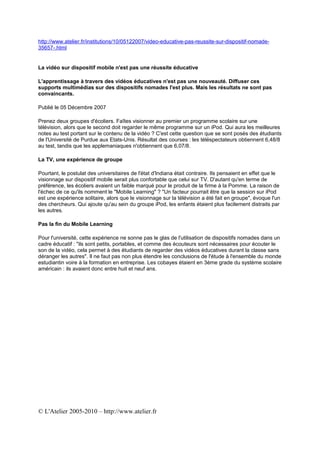 http://www.atelier.fr/institutions/10/05122007/video-educative-pas-reussite-sur-dispositif-nomade-
35657-.html


La vidéo sur dispositif mobile n'est pas une réussite éducative

L'apprentissage à travers des vidéos éducatives n'est pas une nouveauté. Diffuser ces
supports multimédias sur des dispositifs nomades l'est plus. Mais les résultats ne sont pas
convaincants.

Publié le 05 Décembre 2007

Prenez deux groupes d'écoliers. Faîtes visionner au premier un programme scolaire sur une
télévision, alors que le second doit regarder le même programme sur un iPod. Qui aura les meilleures
notes au test portant sur le contenu de la vidéo ? C'est cette question que se sont posés des étudiants
de l'Université de Purdue aux Etats-Unis. Résultat des courses : les téléspectateurs obtiennent 6,48/8
au test, tandis que les applemaniaques n'obtiennent que 6,07/8.

La TV, une expérience de groupe

Pourtant, le postulat des universitaires de l'état d'Indiana était contraire. Ils pensaient en effet que le
visionnage sur dispositif mobile serait plus confortable que celui sur TV. D'autant qu'en terme de
préférence, les écoliers avaient un faible marqué pour le produit de la firme à la Pomme. La raison de
l'échec de ce qu'ils nomment le "Mobile Learning" ? "Un facteur pourrait être que la session sur iPod
est une expérience solitaire, alors que le visionnage sur la télévision a été fait en groupe", évoque l'un
des chercheurs. Qui ajoute qu'au sein du groupe iPod, les enfants étaient plus facilement distraits par
les autres.

Pas la fin du Mobile Learning

Pour l'université, cette expérience ne sonne pas le glas de l'utilisation de dispositifs nomades dans un
cadre éducatif : "ils sont petits, portables, et comme des écouteurs sont nécessaires pour écouter le
son de la vidéo, cela permet à des étudiants de regarder des vidéos éducatives durant la classe sans
déranger les autres". Il ne faut pas non plus étendre les conclusions de l'étude à l'ensemble du monde
estudiantin voire à la formation en entreprise. Les cobayes étaient en 3éme grade du système scolaire
américain : ils avaient donc entre huit et neuf ans.




© L'Atelier 2005-2010 – http://www.atelier.fr
 