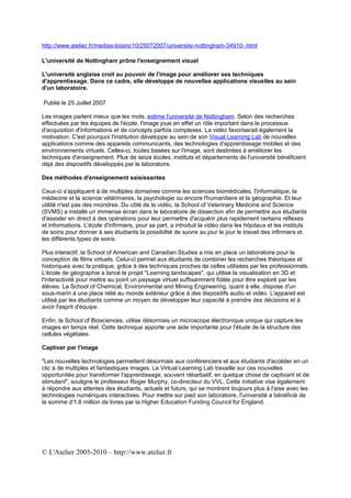 http://www.atelier.fr/medias-loisirs/10/25072007/universite-nottingham-34910-.html

L'université de Nottingham prône l'enseignement visuel

L'université anglaise croit au pouvoir de l'image pour améliorer ses techniques
d'apprentissage. Dans ce cadre, elle développe de nouvelles applications visuelles au sein
d'un laboratoire.

Publié le 25 Juillet 2007

Les images parlent mieux que les mots, estime l'université de Nottingham. Selon des recherches
effectuées par les équipes de l'école, l'image joue en effet un rôle important dans le processus
d'acquisition d'informations et de concepts parfois complexes. La vidéo favoriserait également la
motivation. C'est pourquoi l'institution développe au sein de son Visual Learning Lab de nouvelles
applications comme des appareils communicants, des technologies d'apprentissage mobiles et des
environnements virtuels. Celles-ci, toutes basées sur l'image, sont destinées à améliorer les
techniques d'enseignement. Plus de seize écoles, instituts et départements de l'université bénéficient
déjà des dispositifs développés par le laboratoire.

Des méthodes d'enseignement saisissantes

Ceux-ci s'appliquent à de multiples domaines comme les sciences biomédicales, l'informatique, la
médecine et la science vétérinaires, la psychologie ou encore l'humanitaire et la géographie. Et leur
utilité n'est pas des moindres. Du côté de la vidéo, la School of Veterinary Medicine and Science
(SVMS) a installé un immense écran dans le laboratoire de dissection afin de permettre aux étudiants
d'assister en direct à des opérations pour leur permettre d'acquérir plus rapidement certains réflexes
et informations. L'école d'infirmiers, pour sa part, a introduit la vidéo dans les hôpitaux et les instituts
de soins pour donner à ses étudiants la possibilité de suivre au jour le jour le travail des infirmiers et
les différents types de soins.

Plus interactif, la School of American and Canadian Studies a mis en place un laboratoire pour la
conception de films virtuels. Celui-ci permet aux étudiants de combiner les recherches théoriques et
historiques avec la pratique, grâce à des techniques proches de celles utilisées par les professionnels.
L'école de géographie a lancé le projet "Learning landscapes", qui utilise la visualisation en 3D et
l'interactivité pour mettre au point un paysage virtuel suffisamment fidèle pour être exploré par les
élèves. La School of Chemical, Environmental and Mining Engineering, quant à elle, dispose d'un
sous-marin à une place relié au monde extérieur grâce à des dispositifs audio et vidéo. L'appareil est
utilisé par les étudiants comme un moyen de développer leur capacité à prendre des décisions et à
avoir l'esprit d'équipe.

Enfin, la School of Biosciences, utilise désormais un microscope électronique unique qui capture les
images en temps réel. Cette technique apporte une aide importante pour l'étude de la structure des
cellules végétales.

Captiver par l'image

"Les nouvelles technologies permettent désormais aux conférenciers et aux étudiants d'accéder en un
clic à de multiples et fantastiques images. Le Virtual Learning Lab travaille sur ces nouvelles
opportunités pour transformer l'apprentissage, souvent rébarbatif, en quelque chose de captivant et de
stimulant", souligne le professeur Roger Murphy, co-directeur du VVL. Cette initiative vise également
à répondre aux attentes des étudiants, actuels et futurs, qui se montrent toujours plus à l'aise avec les
technologies numériques interactives. Pour mettre sur pied son laboratoire, l'université a bénéficié de
la somme d'1,8 million de livres par la Higher Education Funding Council for England.




© L'Atelier 2005-2010 – http://www.atelier.fr
 
