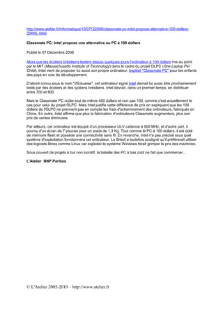 http://www.atelier.fr/informatique/10/07122006/classmate-pc-intel-propose-alternative-100-dollars-
33445-.html

Classmate PC: Intel propose une alternative au PC à 100 dollars

Publié le 07 Décembre 2006

Alors que les écoliers brésiliens testent depuis quelques jours l'ordinateur à 100 dollars mis au point
par le MIT (Massachusetts Institute of Technology) dans le cadre du projet OLPC (One Laptop Per
Child), Intel vient de proposer lui aussi son propre ordinateur, baptisé "Classmate PC" pour les enfants
des pays en voie de développement.

D'abord connu sous le nom "d'Eduwise", cet ordinateur signé Intel devrait lui aussi être prochainement
testé par des écoliers et des lycéens brésiliens. Intel devrait, dans un premier temps, en distribuer
entre 700 et 800.

Mais le Classmate PC coûte tout de même 400 dollars et non pas 100, comme c'est actuellement le
cas pour celui du projet OLPC. Mais Intel justifie cette différence de prix en expliquant que les 100
dollars de l'OLPC ne prennent pas en compte les frais d'acheminement des ordinateurs, fabriqués en
Chine. En outre, Intel affirme que plus la fabrication d'ordinateurs Classmate augmentera, plus son
prix de ventes diminuera.

Par ailleurs, cet ordinateur est équipé d'un processeur ULV cadencé à 900 MHz, et d'autre part, il
pourvu d'un écran de 7 pouces pour un poids de 1,3 Kg. Tout comme le PC à 100 dollars, il est doté
de mémoire flash et possède une connectivité sans fil. En revanche, Intel n'a pas précisé sous quel
système d'exploitation fonctionnera cet ordinateur. Le Brésil a toutefois souligné qu'il préfèrerait utiliser
des logiciels libres comme Linux car exploiter le système Windows ferait grimper le prix des machines.

Sous couvert de projets à but non lucratif, la bataille des PC à bas coût ne fait que commercer...

L'Atelier BNP Paribas




© L'Atelier 2005-2010 – http://www.atelier.fr
 