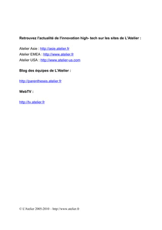 Retrouvez l'actualité de l'innovation high- tech sur les sites de L'Atelier :

Atelier Asie : http://asie.atelier.fr
Atelier EMEA : http://www.atelier.fr
Atelier USA : http://www.atelier-us.com

Blog des équipes de L'Atelier :

http://parentheses.atelier.fr

WebTV :

http://tv.atelier.fr




© L'Atelier 2005-2010 – http://www.atelier.fr
 
