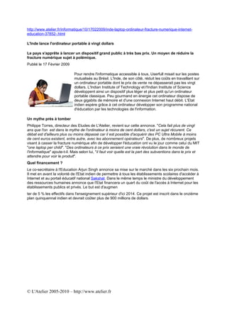 http://www.atelier.fr/informatique/10/17022009/inde-laptop-ordinateur-fracture-numerique-internet-
education-37852-.html

L'Inde lance l'ordinateur portable à vingt dollars

Le pays s'apprête à lancer un dispositif grand public à très bas prix. Un moyen de réduire la
fracture numérique sujet à polémique.
Publié le 17 Février 2009

                             Pour rendre l'informatique accessible à tous, Userfull misait sur les postes
                             mutualisés au Brésil. L'Inde, de son côté, réduit les coûts en travaillant sur
                             un ordinateur portable dont le prix de vente ne dépasserait pas les vingt
                             dollars. L'Indian Institute of Technology et l'Indian Institute of Science
                             développent ainsi un dispositif plus léger et plus petit qu'un ordinateur
                             portable classique. Peu gourmand en énergie cet ordinateur dispose de
                             deux gigabits de mémoire et d'une connexion Internet haut débit. L'Etat
                             indien espère grâce à cet ordinateur développer son programme national
                             d'éducation par les technologies de l'information.

Un mythe près à tomber
Philippe Torres, directeur des Etudes de L'Atelier, revient sur cette annonce. "Cela fait plus de vingt
ans que l'on est dans le mythe de l'ordinateur à moins de cent dollars, c'est un sujet récurent. Ce
débat est d'ailleurs plus ou moins dépassé car il est possible d'acquérir des PC Ultra Mobile à moins
de cent euros existent, entre autre, avec les abonnement opérateurs". De plus, de nombreux projets
visant à casser la fracture numérique afin de développer l'éducation ont vu le jour comme celui du MIT
"one laptop per child". "Des ordinateurs à ce prix seraient une vraie révolution dans le monde de
l'informatique" ajoute-t-il. Mais selon lui, "il faut voir quelle est la part des subventions dans le prix et
attendre pour voir le produit".
Quel financement ?
Le co-secrétaire à l'Education Arjun Singh annonce sa mise sur le marché dans les six prochain mois.
Il met en avant la volonté de l'Etat indien de permettre à tous les établissements scolaires d'accéder à
Internet et au portail éducatif national Sakshat. Dans le même temps le ministre du développement
des ressources humaines annonce que l'Etat financera un quart du coût de l'accès à Internet pour les
établissements publics et privés. Le but est d'augmen
ter de 5 % les effectifs dans l'enseignement supérieur d'ici 2014. Ce projet est inscrit dans le onzième
plan quinquennal indien et devrait coûter plus de 900 millions de dollars.




© L'Atelier 2005-2010 – http://www.atelier.fr
 