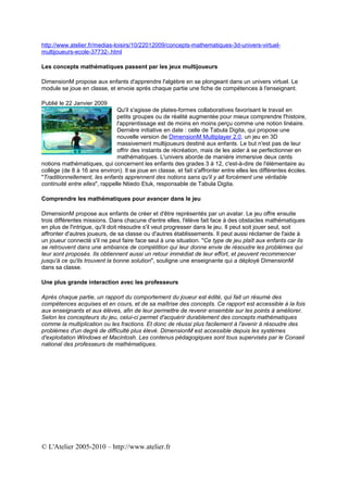 http://www.atelier.fr/medias-loisirs/10/22012009/concepts-mathematiques-3d-univers-virtuel-
multijoueurs-ecole-37732-.html

Les concepts mathématiques passent par les jeux multijoueurs

DimensionM propose aux enfants d'apprendre l'algèbre en se plongeant dans un univers virtuel. Le
module se joue en classe, et envoie après chaque partie une fiche de compétences à l'enseignant.

Publié le 22 Janvier 2009
                               Qu'il s'agisse de plates-formes collaboratives favorisant le travail en
                               petits groupes ou de réalité augmentée pour mieux comprendre l'histoire,
                               l'apprentissage est de moins en moins perçu comme une notion linéaire.
                               Dernière initiative en date : celle de Tabula Digita, qui propose une
                               nouvelle version de DimensionM Multiplayer 2.0, un jeu en 3D
                               massivement multijoueurs destiné aux enfants. Le but n'est pas de leur
                               offrir des instants de récréation, mais de les aider à se perfectionner en
                               mathématiques. L'univers aborde de manière immersive deux cents
notions mathématiques, qui concernent les enfants des grades 3 à 12, c'est-à-dire de l'élémentaire au
collège (de 8 à 16 ans environ). Il se joue en classe, et fait s'affronter entre elles les différentes écoles.
"Traditionnellement, les enfants apprennent des notions sans qu'il y ait forcément une véritable
continuité entre elles", rappelle Ntiedo Etuk, responsable de Tabula Digita.

Comprendre les mathématiques pour avancer dans le jeu

DimensionM propose aux enfants de créer et d'être représentés par un avatar. Le jeu offre ensuite
trois différentes missions. Dans chacune d'entre elles, l'élève fait face à des obstacles mathématiques
en plus de l'intrigue, qu'il doit résoudre s'il veut progresser dans le jeu. Il peut soit jouer seul, soit
affronter d'autres joueurs, de sa classe ou d'autres établissements. Il peut aussi réclamer de l'aide à
un joueur connecté s'il ne peut faire face seul à une situation. "Ce type de jeu plaît aux enfants car ils
se retrouvent dans une ambiance de compétition qui leur donne envie de résoudre les problèmes qui
leur sont proposés. Ils obtiennent aussi un retour immédiat de leur effort, et peuvent recommencer
jusqu'à ce qu'ils trouvent la bonne solution", souligne une enseignante qui a déployé DimensionM
dans sa classe.

Une plus grande interaction avec les professeurs

Après chaque partie, un rapport du comportement du joueur est édité, qui fait un résumé des
compétences acquises et en cours, et de sa maîtrise des concepts. Ce rapport est accessible à la fois
aux enseignants et aux élèves, afin de leur permettre de revenir ensemble sur les points à améliorer.
Selon les concepteurs du jeu, celui-ci permet d'acquérir durablement des concepts mathématiques
comme la multiplication ou les fractions. Et donc de réussi plus facilement à l'avenir à résoudre des
problèmes d'un degré de difficulté plus élevé. DimensionM est accessible depuis les systèmes
d'exploitation Windows et Macintosh. Les contenus pédagogiques sont tous supervisés par le Conseil
national des professeurs de mathématiques.




© L'Atelier 2005-2010 – http://www.atelier.fr
 