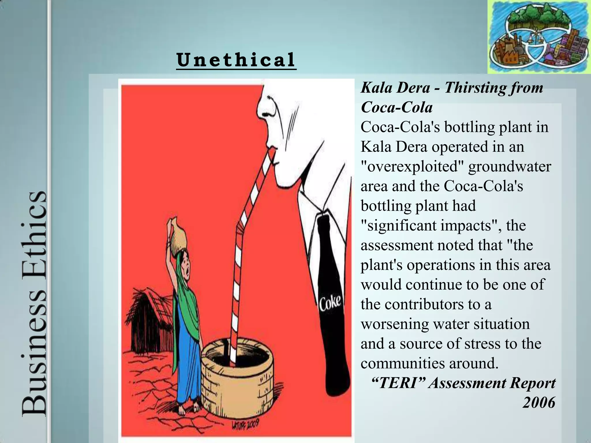 Business Ethics UnethicalKala Dera - Thirsting from Coca-ColaCoca-Cola's bottling plant in Kala Dera operated in an "overexploited" groundwater area and the Coca-Cola's bottling plant had "significant impacts", the assessment noted that "the plant's operations in this area would continue to be one of the contributors to a worsening water situation and a source of stress to the communities around.“TERI” Assessment Report 2006 