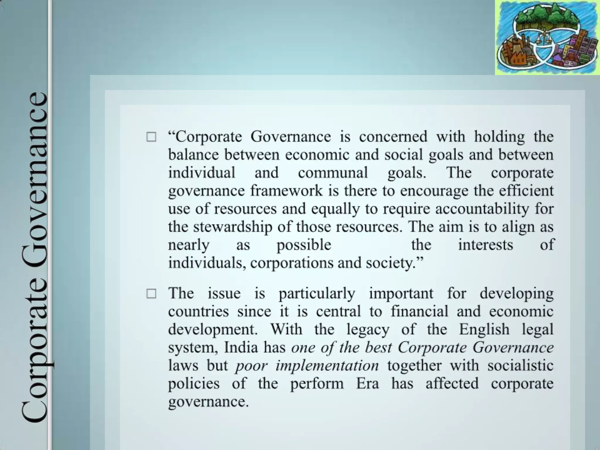 Corporate Governance“Corporate Governance is concerned with holding the balance between economic and social goals and between individual and communal goals. The corporate governance framework is there to encourage the efficient use of resources and equally to require accountability for the stewardship of those resources. The aim is to align as nearly as possible   the interests of individuals, corporations and society.”	The issue is particularly important for developing countries since it is central to financial and economic development. With the legacy of the English legal system, India has one of the best Corporate Governance laws but poor implementation together with socialistic policies of the perform Era has affected corporate governance.