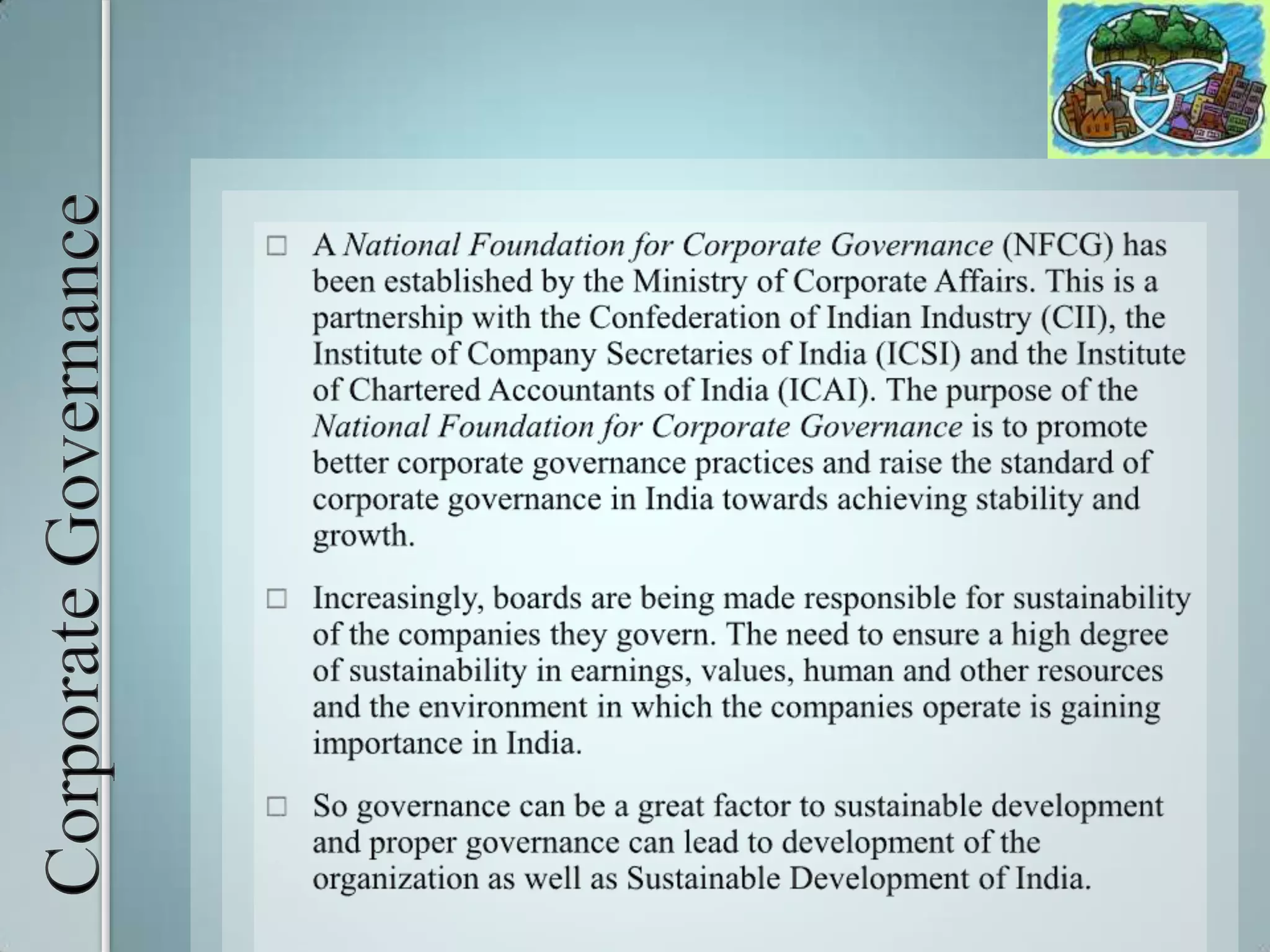 Corporate GovernanceA National Foundation for Corporate Governance (NFCG) has been established by the Ministry of Corporate Affairs. This is a partnership with the Confederation of Indian Industry (CII), the Institute of Company Secretaries of India (ICSI) and the Institute of Chartered Accountants of India (ICAI). The purpose of the National Foundation for Corporate Governance is to promote better corporate governance practices and raise the standard of corporate governance in India towards achieving stability and growth.Increasingly, boards are being made responsible for sustainability of the companies they govern. The need to ensure a high degree of sustainability in earnings, values, human and other resources and the environment in which the companies operate is gaining importance in India. So governance can be a great factor to sustainable development and proper governance can lead to development of the organization as well as Sustainable Development of India.
