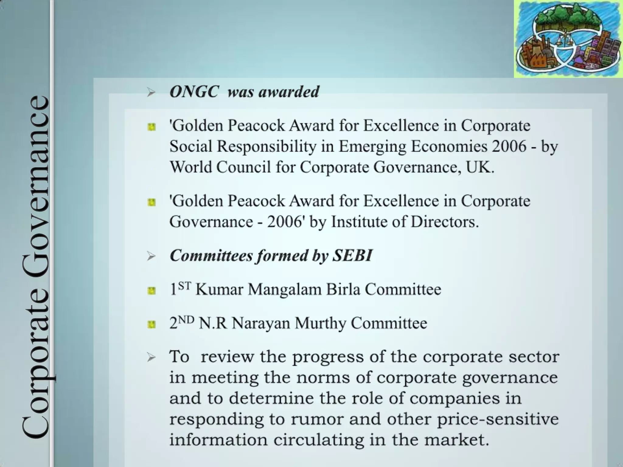 Corporate GovernanceONGC  was awarded'Golden Peacock Award for Excellence in Corporate Social Responsibility in Emerging Economies 2006 - by World Council for Corporate Governance, UK. 'Golden Peacock Award for Excellence in Corporate Governance - 2006' by Institute of Directors. Committees formed by SEBI1ST Kumar Mangalam Birla Committee 2ND N.R Narayan Murthy CommitteeTo  review the progress of the corporate sector in meeting the norms of corporate governance and to determine the role of companies in responding to rumor and other price-sensitive information circulating in the market.Social Responsibility Corporate Social Responsibility (CSR) is a concept through which organizations consider the interests of society by taking responsibility for the impact their activities have on customers, suppliers, employees, communities and the environment.Business depends on society for the needed inputs like money, men, skills, sustenance and encouragement and has definite responsibilities for the society so it is obligatory for business enterprises to make decision and should follow the line of action which are desirable in terms of the objectives and value of society.