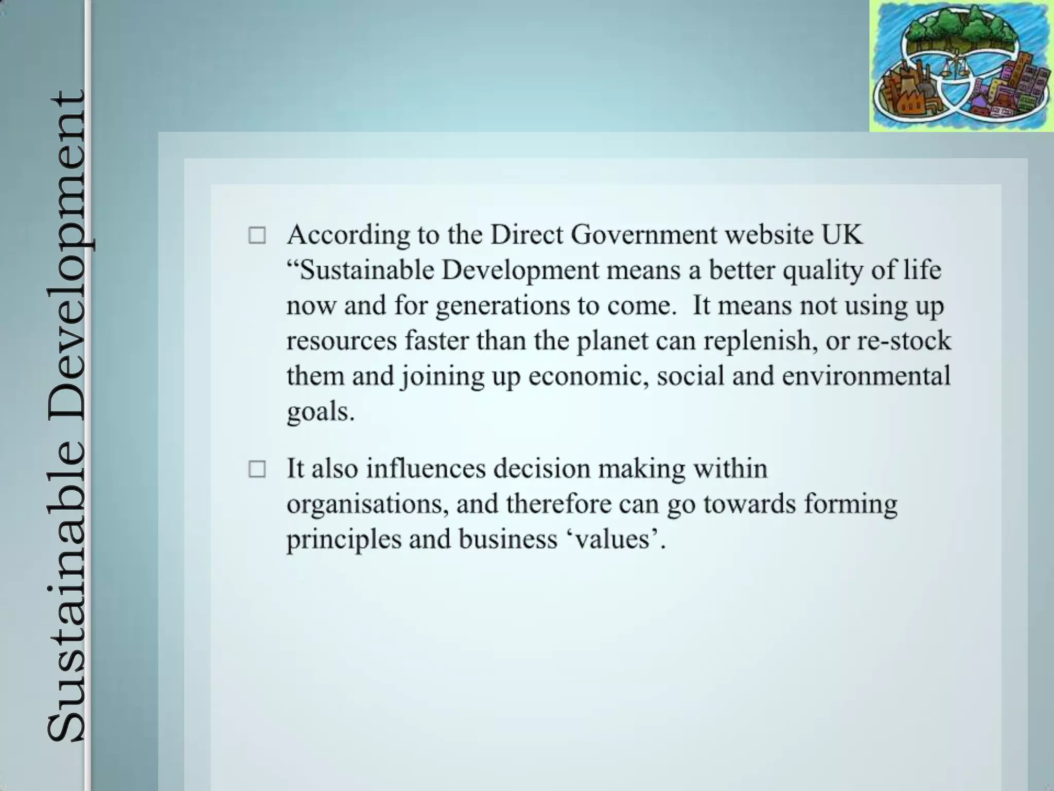Sustainable DevelopmentAccording to the Direct Government website UK “Sustainable Development means a better quality of life now and for generations to come.  It means not using up resources faster than the planet can replenish, or re-stock them and joining up economic, social and environmental goals. It also influences decision making within organisations, and therefore can go towards forming principles and business ‘values’.