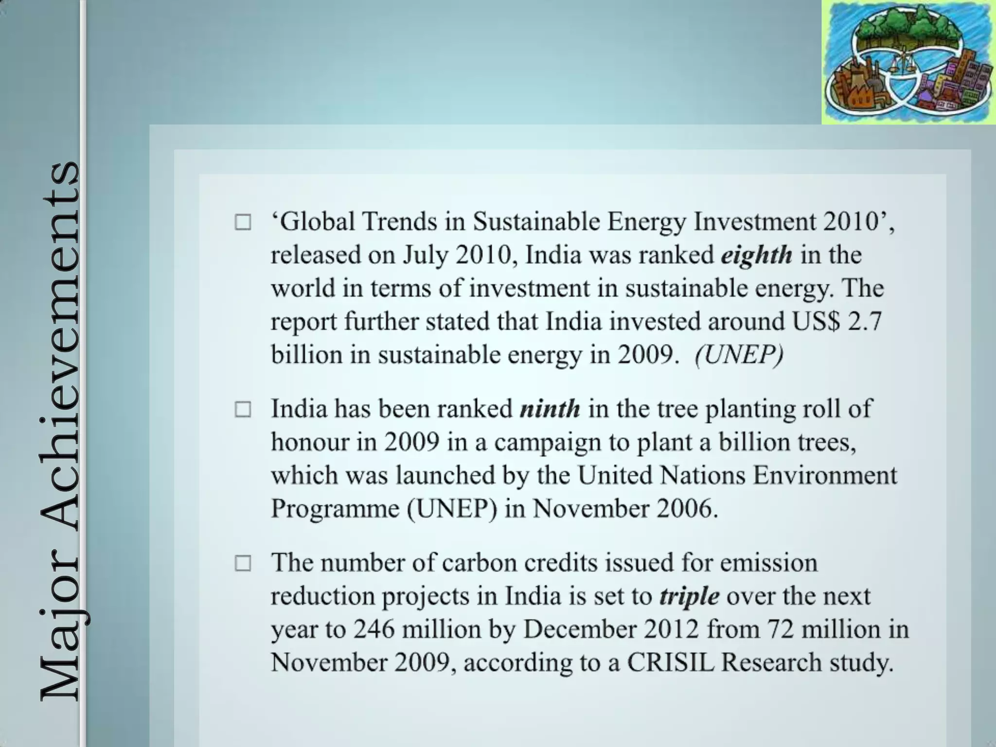 Major Achievements ‘Global Trends in Sustainable Energy Investment 2010’, released on July 2010, India was ranked eighthin the world in terms of investment in sustainable energy. The report further stated that India invested around US$ 2.7 billion in sustainable energy in 2009.  (UNEP)India has been ranked ninth in the tree planting roll of honour in 2009 in a campaign to plant a billion trees, which was launched by the United Nations Environment Programme (UNEP) in November 2006. The number of carbon credits issued for emission reduction projects in India is set to triple over the next year to 246 million by December 2012 from 72 million in November 2009, according to a CRISIL Research study. 