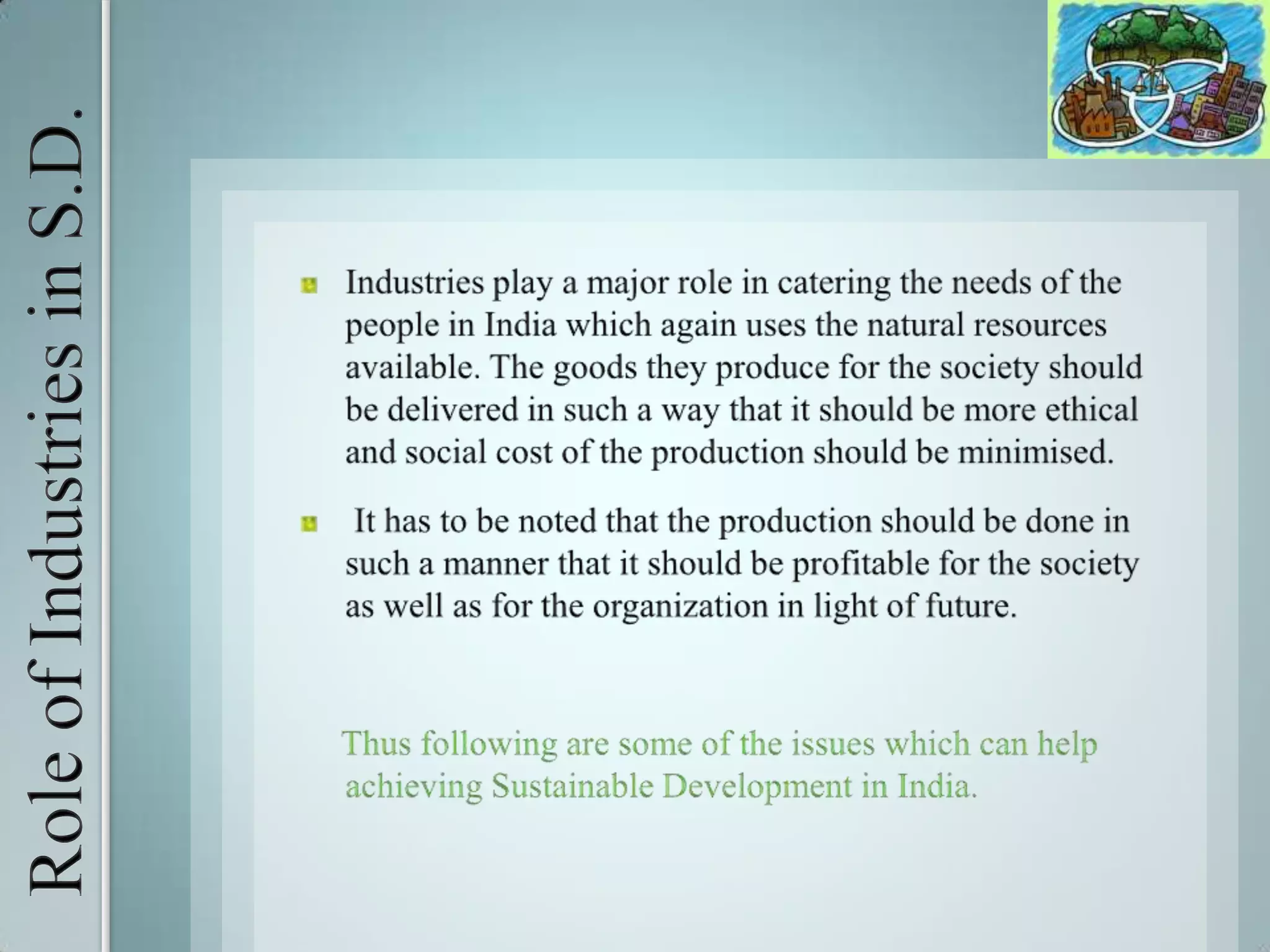 Role of Industries in S.D.Industries play a major role in catering the needs of the people in India which again uses the natural resources available. The goods they produce for the society should be delivered in such a way that it should be more ethical and social cost of the production should be minimised. It has to be noted that the production should be done in such a manner that it should be profitable for the society as well as for the organization in light of future.     Thus following are some of the issues which can help achieving Sustainable Development in India. 