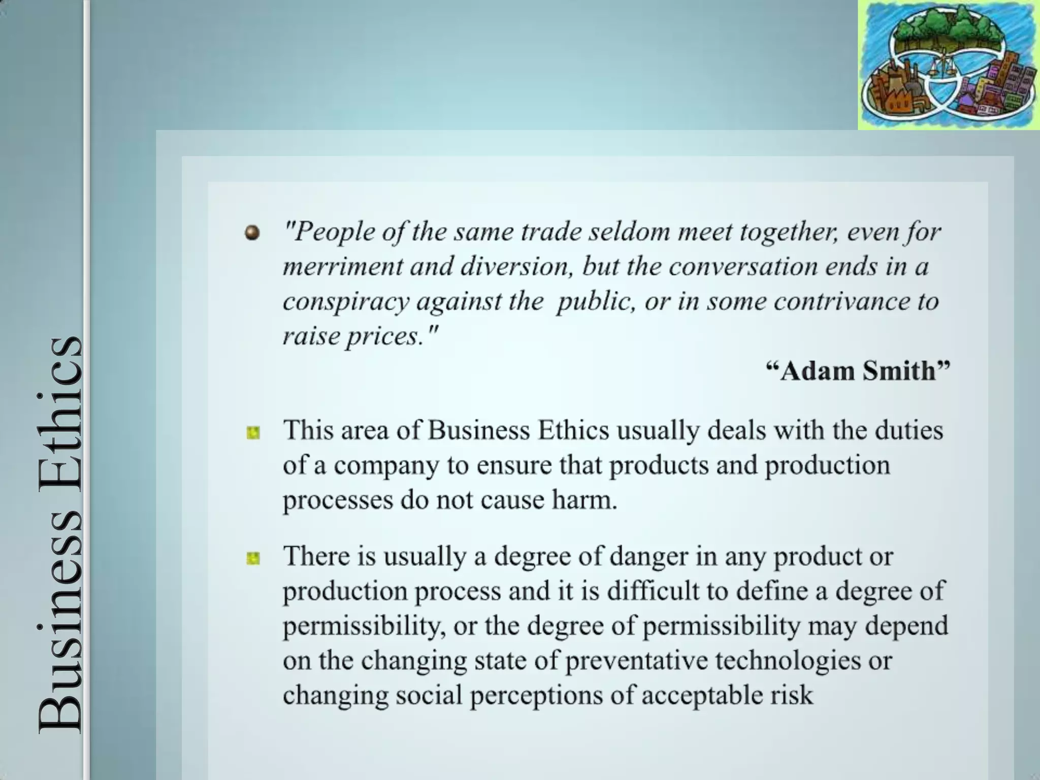 Business Ethics"People of the same trade seldom meet together, even for merriment and diversion, but the conversation ends in a conspiracy against the  public, or in some contrivance to raise prices."“Adam Smith”This area of Business Ethics usually deals with the duties of a company to ensure that products and production processes do not cause harm. There is usually a degree of danger in any product or production process and it is difficult to define a degree of permissibility, or the degree of permissibility may depend on the changing state of preventative technologies or changing social perceptions of acceptable risk