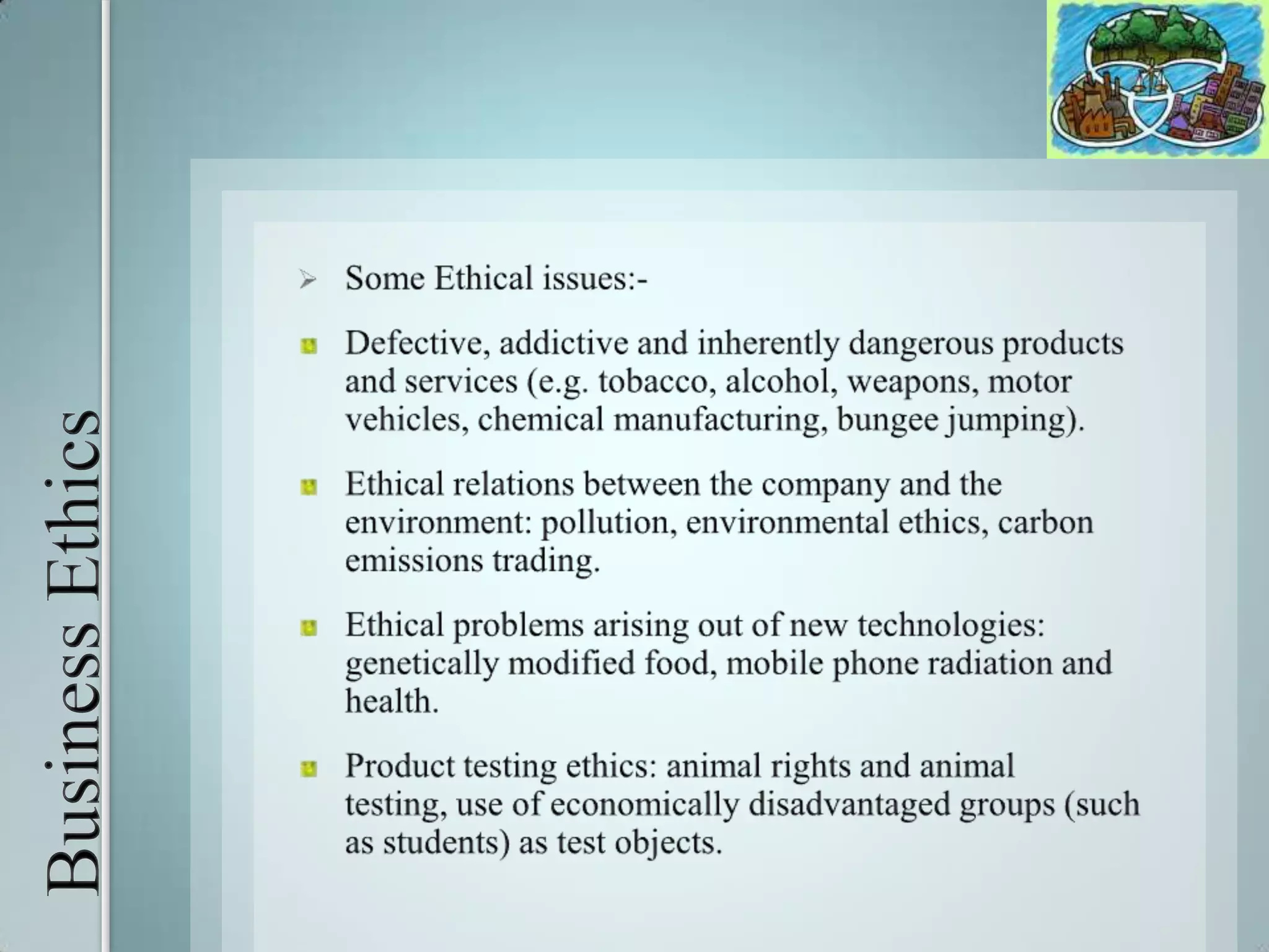 Business EthicsSome Ethical issues:-Defective, addictive and inherently dangerous products and services (e.g. tobacco, alcohol, weapons, motor vehicles, chemical manufacturing, bungee jumping). Ethical relations between the company and the environment: pollution, environmental ethics, carbon emissions trading. Ethical problems arising out of new technologies: genetically modified food, mobile phone radiation and health. Product testing ethics: animal rights and animal testing, use of economically disadvantaged groups (such as students) as test objects. 