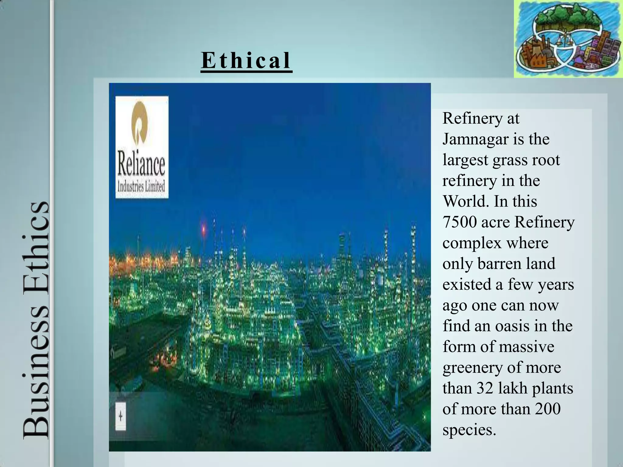Business Ethics EthicalRefinery at Jamnagar is the largest grass root refinery in the World. In this 7500 acre Refinery complex where only barren land existed a few years ago one can now find an oasis in the form of massive greenery of more than 32 lakh plants of more than 200 species.